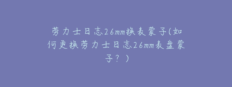 劳力士日志26mm换表蒙子(如何更换劳力士日志26mm表盘蒙子？)