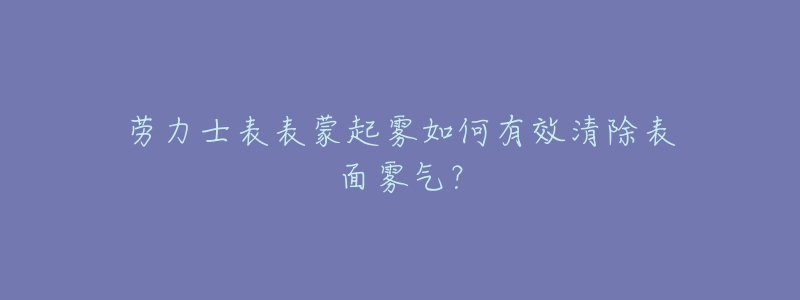 劳力士表表蒙起雾如何有效清除表面雾气？