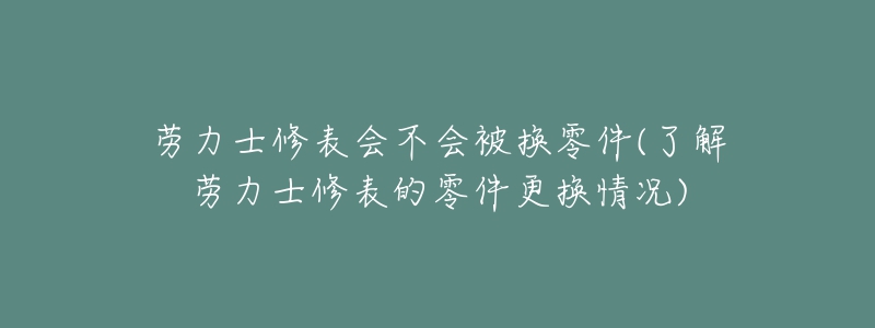 劳力士修表会不会被换零件(了解劳力士修表的零件更换情况)