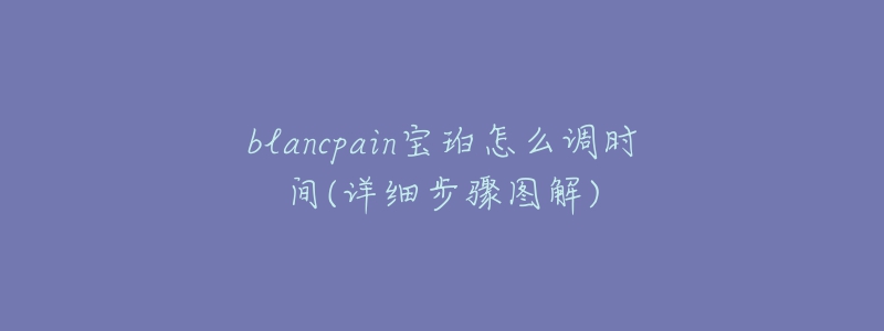 blancpain宝珀怎么调时间(详细步骤图解)