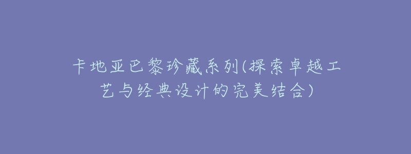 卡地亚巴黎珍藏系列(探索卓越工艺与经典设计的完美结合)