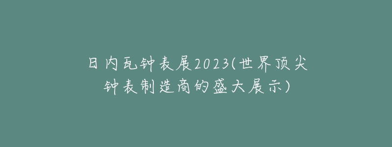 日内瓦钟表展2023(世界顶尖钟表制造商的盛大展示)