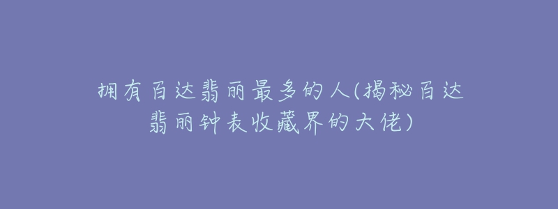 拥有百达翡丽最多的人(揭秘百达翡丽钟表收藏界的大佬)