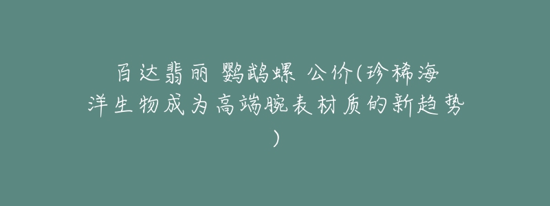 百达翡丽 鹦鹉螺 公价(珍稀海洋生物成为高端腕表材质的新趋势)