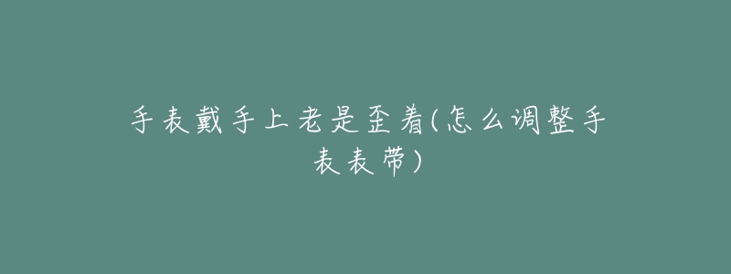 手表戴手上老是歪着(怎么调整手表表带)