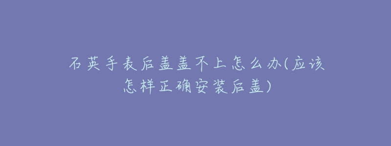 石英手表后盖盖不上怎么办(应该怎样正确安装后盖)