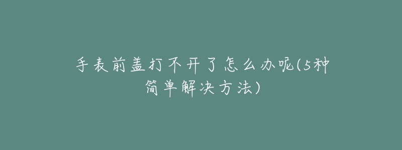 手表前盖打不开了怎么办呢(5种简单解决方法)