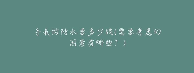 手表做防水要多少钱(需要考虑的因素有哪些？)