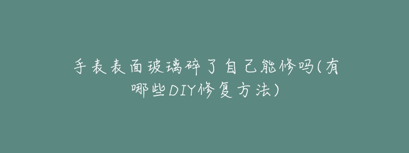 手表表面玻璃碎了自己能修吗(有哪些DIY修复方法)