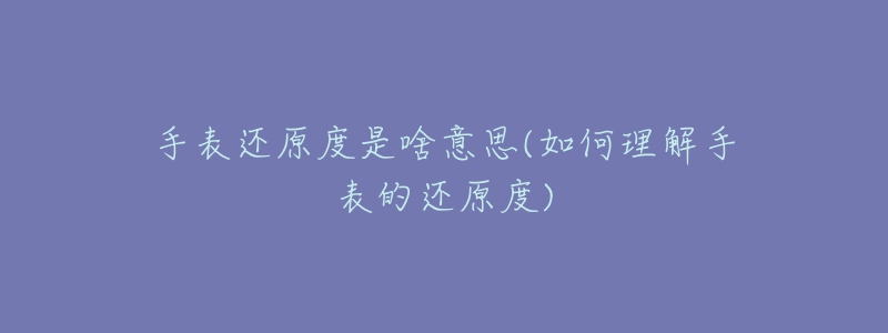 手表还原度是啥意思(如何理解手表的还原度)