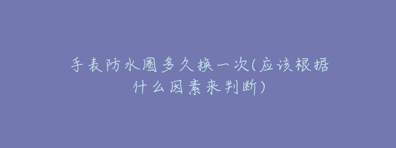 手表防水圈多久换一次(应该根据什么因素来判断)