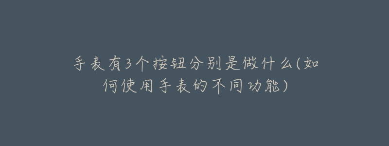 手表有3个按钮分别是做什么(如何使用手表的不同功能)