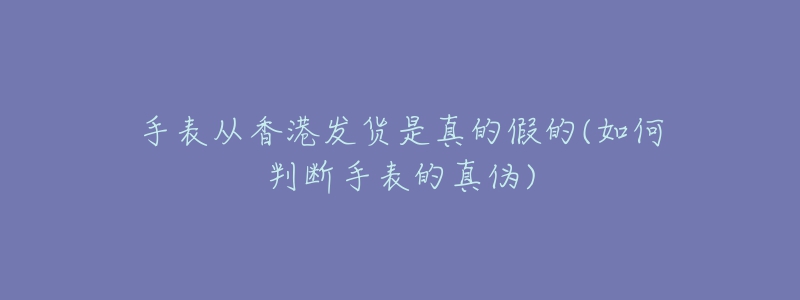 手表从香港发货是真的假的(如何判断手表的真伪)