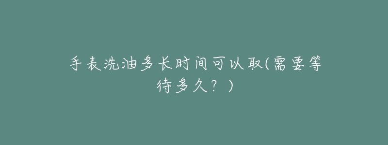 手表洗油多长时间可以取(需要等待多久？)