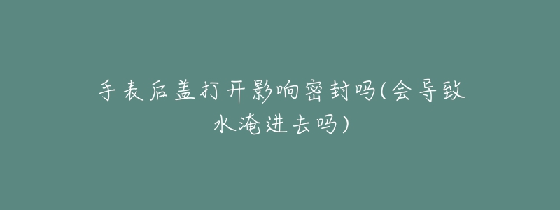 手表后盖打开影响密封吗(会导致水淹进去吗)