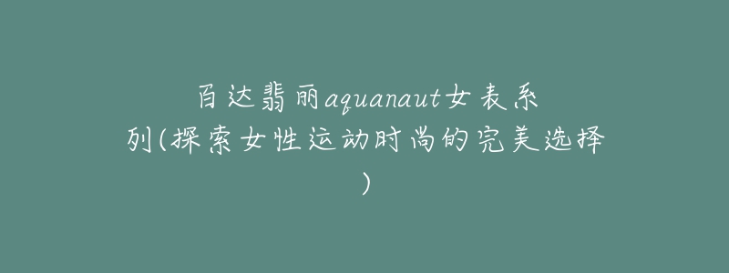 百达翡丽aquanaut女表系列(探索女性运动时尚的完美选择)