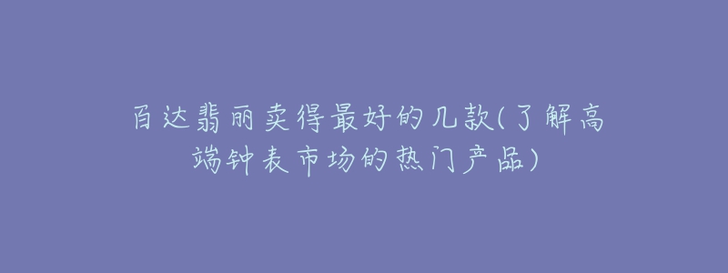 百达翡丽卖得最好的几款(了解高端钟表市场的热门产品)