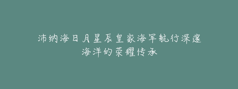 沛纳海日月星辰皇家海军航行深邃海洋的荣耀传承