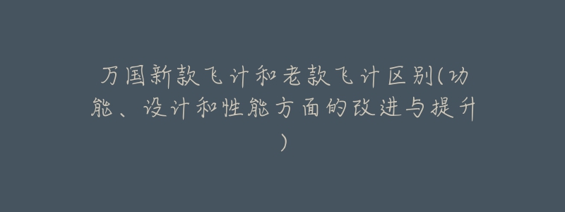 万国新款飞计和老款飞计区别(功能、设计和性能方面的改进与提升)