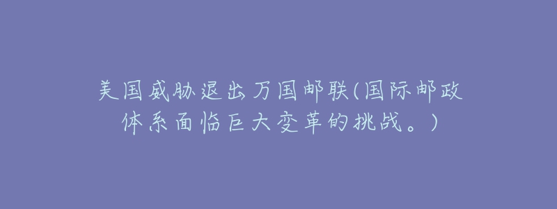 美国威胁退出万国邮联(国际邮政体系面临巨大变革的挑战。)