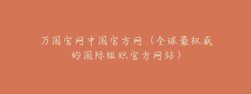 万国官网中国官方网（全球最权威的国际组织官方网站）