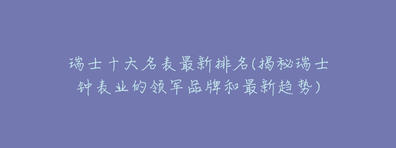 瑞士十大名表最新排名(揭秘瑞士钟表业的领军品牌和最新趋势)