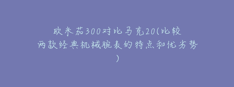 欧米茄300对比马克20(比较两款经典机械腕表的特点和优劣势)