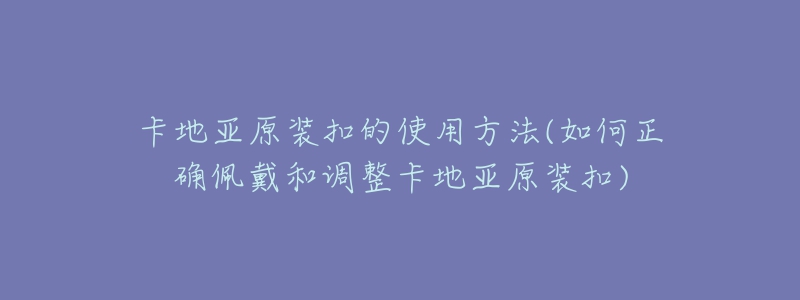 卡地亚原装扣的使用方法(如何正确佩戴和调整卡地亚原装扣)