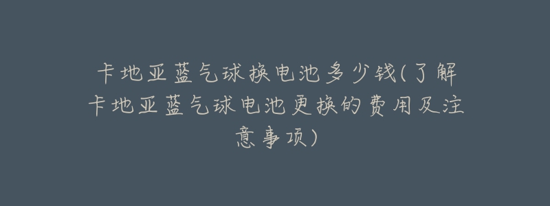 卡地亚蓝气球换电池多少钱(了解卡地亚蓝气球电池更换的费用及注意事项)