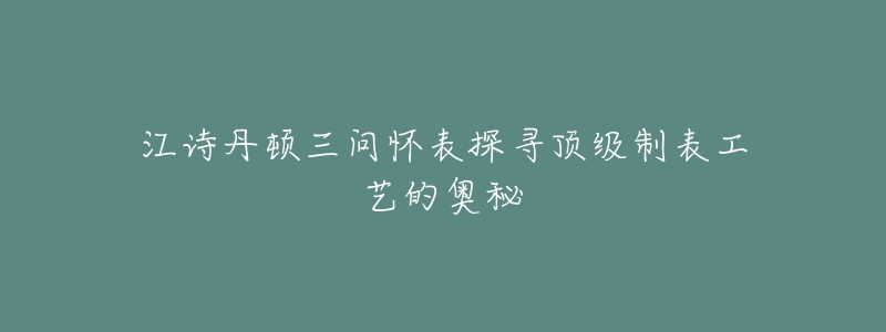 江诗丹顿三问怀表探寻顶级制表工艺的奥秘