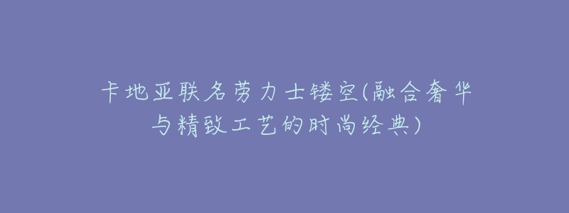 卡地亚联名劳力士镂空(融合奢华与精致工艺的时尚经典)