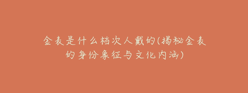 金表是什么档次人戴的(揭秘金表的身份象征与文化内涵)