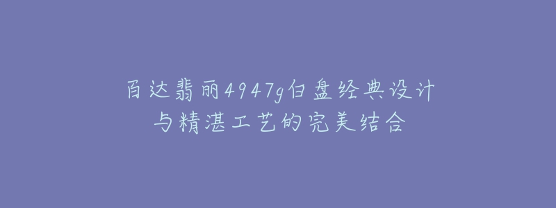 百达翡丽4947g白盘经典设计与精湛工艺的完美结合