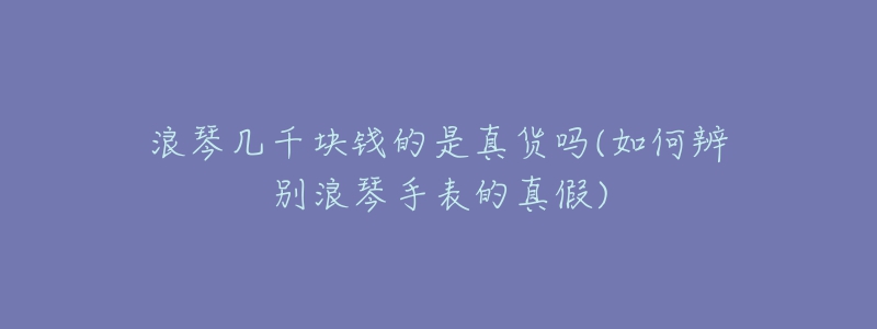 浪琴几千块钱的是真货吗(如何辨别浪琴手表的真假)