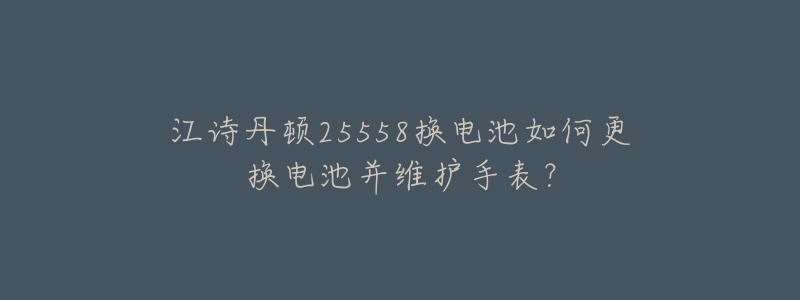 江诗丹顿25558换电池如何更换电池并维护手表？