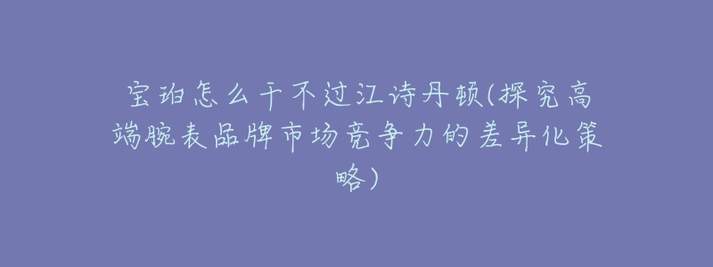 宝珀怎么干不过江诗丹顿(探究高端腕表品牌市场竞争力的差异化策略)