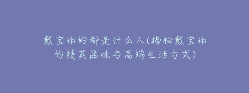 戴宝珀的都是什么人(揭秘戴宝珀的精英品味与高端生活方式)