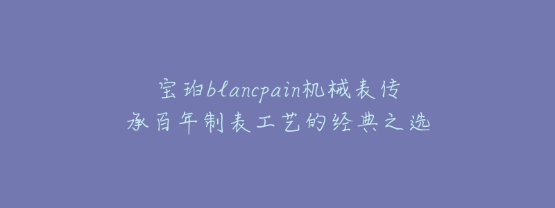 宝珀blancpain机械表传承百年制表工艺的经典之选