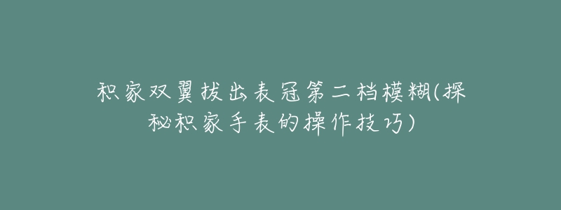 积家双翼拔出表冠第二档模糊(探秘积家手表的操作技巧)