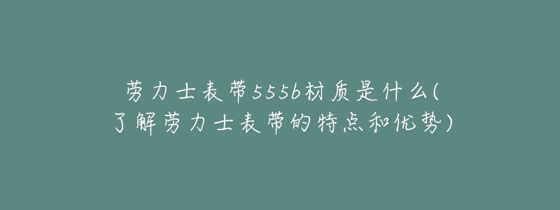 劳力士表带555b材质是什么(了解劳力士表带的特点和优势)