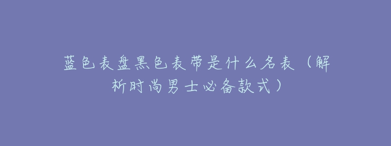 蓝色表盘黑色表带是什么名表（解析时尚男士必备款式）