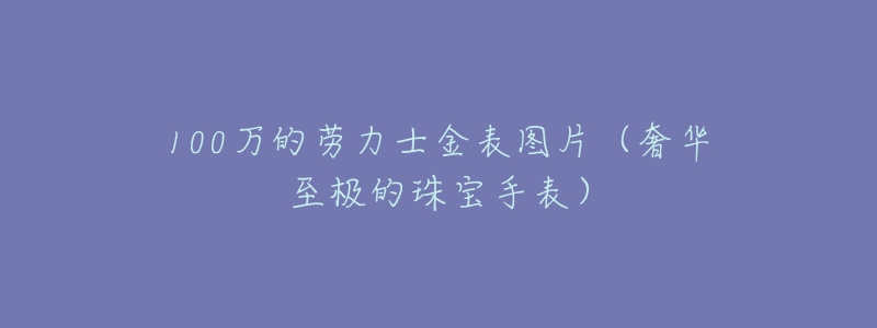 100万的劳力士金表图片（奢华至极的珠宝手表）