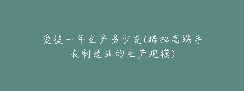 爱彼一年生产多少支(揭秘高端手表制造业的生产规模)