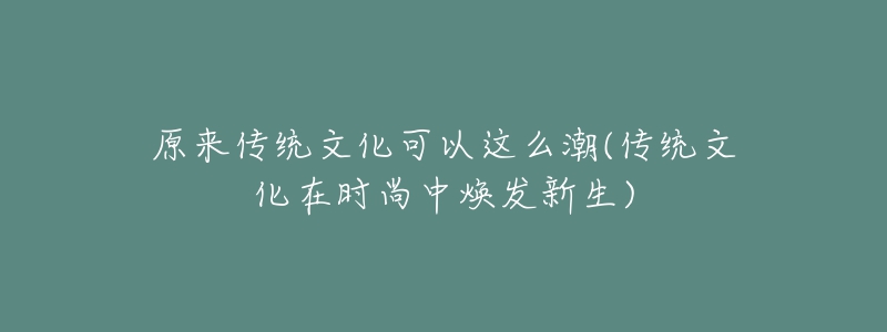 原来传统文化可以这么潮(传统文化在时尚中焕发新生)