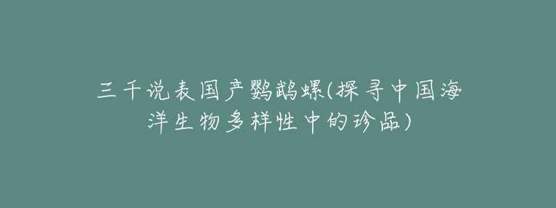 三千说表国产鹦鹉螺(探寻中国海洋生物多样性中的珍品)