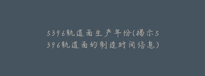 5396轨道面生产年份(揭示5396轨道面的制造时间信息)