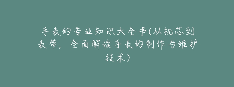 手表的专业知识大全书(从机芯到表带，全面解读手表的制作与维护技术)