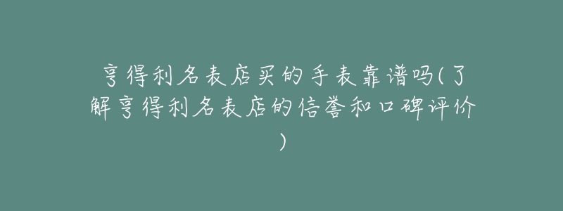 亨得利名表店买的手表靠谱吗(了解亨得利名表店的信誉和口碑评价)