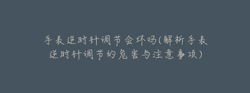 手表逆时针调节会坏吗(解析手表逆时针调节的危害与注意事项)