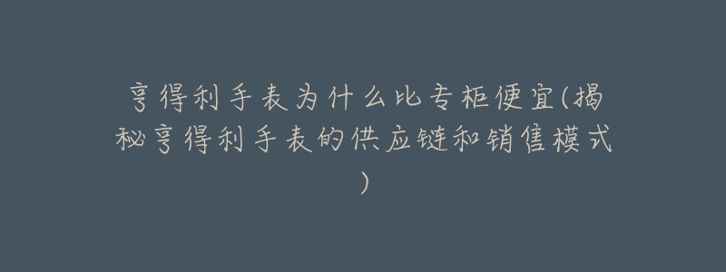 亨得利手表为什么比专柜便宜(揭秘亨得利手表的供应链和销售模式)